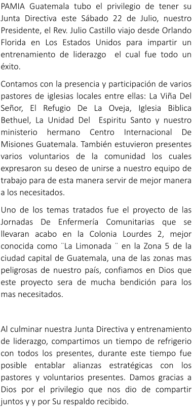 PAMIA Guatemala tubo el privilegio de tener su Junta Directiva este S�bado 22 de Julio, nuestro Presidente, el Rev. Julio Castillo viajo desde Orlando Florida en Los Estados Unidos para impartir un entrenamiento de liderazgo  el cual fue todo un �xito. Contamos con la presencia y participaci�n de varios pastores de iglesias locales entre ellas: La Vi�a Del Se�or, El Refugio De La Oveja, Iglesia Biblica Bethuel, La Unidad Del  Espiritu Santo y nuestro ministerio hermano Centro Internacional De Misiones Guatemala. Tambi�n estuvieron presentes varios voluntarios de la comunidad los cuales expresaron su deseo de unirse a nuestro equipo de trabajo para de esta manera servir de mejor manera a los necesitados. Uno de los temas tratados fue el proyecto de las Jornadas De Enfermer�a Comunitarias que se llevaran acabo en la Colonia Lourdes 2, mejor conocida como �La Limonada � en la Zona 5 de la ciudad capital de Guatemala, una de las zonas mas peligrosas de nuestro pa�s, confiamos en Dios que este proyecto sera de mucha bendici�n para los mas necesitados.  Al culminar nuestra Junta Directiva y entrenamiento de liderazgo, compartimos un tiempo de refrigerio con todos los presentes, durante este tiempo fue posible entablar alianzas estrat�gicas con los pastores y voluntarios presentes. Damos gracias a Dios por el privilegio que nos dio de compartir juntos y y por Su respaldo recibido.